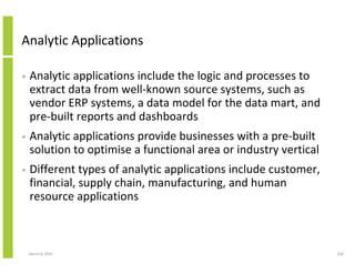 Analytic Applications

•   Analytic applications include the logic and processes to
    extract data from well-known source systems, such as
    vendor ERP systems, a data model for the data mart, and
    pre-built reports and dashboards
•   Analytic applications provide businesses with a pre-built
    solution to optimise a functional area or industry vertical
•   Different types of analytic applications include customer,
    financial, supply chain, manufacturing, and human
    resource applications



    March 8, 2010                                                 256
 