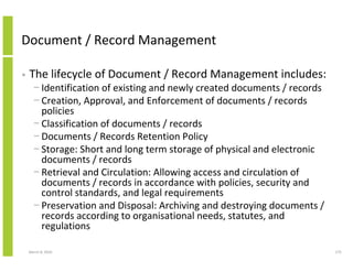 Document / Record Management

•   The lifecycle of Document / Record Management includes:
      − Identification of existing and newly created documents / records
      − Creation, Approval, and Enforcement of documents / records
        policies
      − Classification of documents / records
      − Documents / Records Retention Policy
      − Storage: Short and long term storage of physical and electronic
        documents / records
      − Retrieval and Circulation: Allowing access and circulation of
        documents / records in accordance with policies, security and
        control standards, and legal requirements
      − Preservation and Disposal: Archiving and destroying documents /
        records according to organisational needs, statutes, and
        regulations

    March 8, 2010                                                          275
 