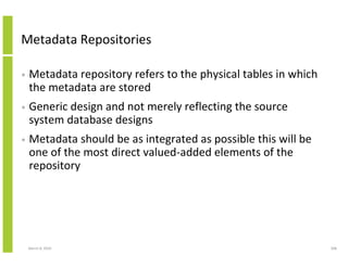 Metadata Repositories

•   Metadata repository refers to the physical tables in which
    the metadata are stored
•   Generic design and not merely reflecting the source
    system database designs
•   Metadata should be as integrated as possible this will be
    one of the most direct valued-added elements of the
    repository




    March 8, 2010                                                308
 