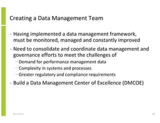 Creating a Data Management Team

•   Having implemented a data management framework,
    must be monitored, managed and constantly improved
•   Need to consolidate and coordinate data management and
    governance efforts to meet the challenges of
      − Demand for performance management data
      − Complexity in systems and processes
      − Greater regulatory and compliance requirements
•   Build a Data Management Center of Excellence (DMCOE)




    March 8, 2010                                            338
 
