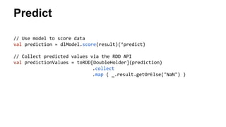 Predict 
// Use model to score data 
val prediction = dlModel.score(result)(‘predict) 
// Collect predicted values via the RDD API 
val predictionValues = toRDD[DoubleHolder](prediction) 
.collect 
.map ( _.result.getOrElse("NaN") ) 
 