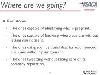 Where are we going?
• Real stories:	

- The ones capable of identifying who is pregnant.	

- The ones capable of knowing where you are without
letting you notice it.	

- The ones using your personal data for not intended
purposes without your consent.	

- The ones tweetting without taking care of its
company reputation.
26
@CarlosChalicoT
#ISACA_DDay
 