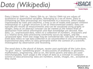 Data (Wikipedia)
Data (/ˈdeɪtə/ DAY-tə, /ˈdætə/ DA-tə, or /ˈdɑːtə/ DAH-tə) are values of
qualitative or quantitative variables, belonging to a set of items. Data in
computing (or data processing) are represented in a structure, often tabular
(represented by rows and columns), a tree (a set of nodes with parent-children
relationship) or a graph structure (a set of interconnected nodes). Data are
typically the results of measurements and can be visualised using graphs or
images. Data as an abstract concept can be viewed as the lowest level of
abstraction from which information and then knowledge are derived. Raw
data, i.e., unprocessed data, refers to a collection of numbers, characters and
is a relative term; data processing commonly occurs by stages, and the
"processed data" from one stage may be considered the "raw data" of the next.
Field data refers to raw data collected in an uncontrolled in situ environment.
Experimental data refers to data generated within the context of a scientiﬁc
investigation by observation and recording.
!
The word data is the plural of datum, neuter past participle of the Latin dare,
"to give", hence "something given". In discussions of problems in geometry,
mathematics, engineering, and so on, the terms givens and data are used
interchangeably. Such usage is the origin of data as a concept in computer
science or data processing: data are numbers, words, images, etc., accepted as
they stand.
6
@CarlosChalicoT
#ISACA_DDay
 