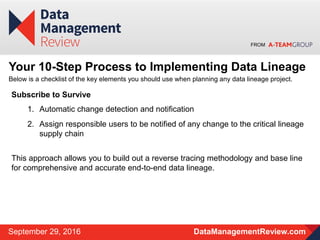 FROM
DataManagementReview.comSeptember 29, 2016
Your 10-Step Process to Implementing Data Lineage
Below is a checklist of the key elements you should use when planning any data lineage project.
Subscribe to Survive
1. Automatic change detection and notification
2. Assign responsible users to be notified of any change to the critical lineage
supply chain
This approach allows you to build out a reverse tracing methodology and base line
for comprehensive and accurate end-to-end data lineage.
 