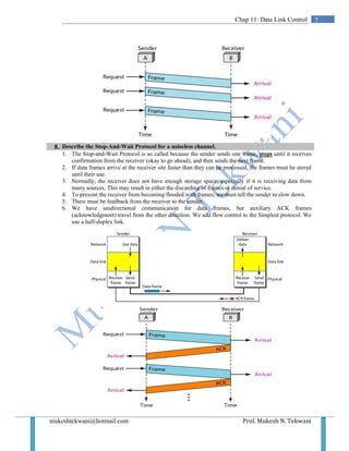 mukeshtekwani@hotmail.com Prof. Mukesh N. Tekwani
5Chap 11: Data Link Control
8. Describe the Stop-And-Wait Protocol for a noiseless channel.
1. The Stop-and-Wait Protocol is so called because the sender sends one frame, stops until it receives
confirmation from the receiver (okay to go ahead), and then sends the next frame.
2. If data frames arrive at the receiver site faster than they can be processed, the frames must be stored
until their use.
3. Normally, the receiver does not have enough storage space, especially if it is receiving data from
many sources. This may result in either the discarding of frames or denial of service.
4. To prevent the receiver from becoming flooded with frames, we must tell the sender to slow down.
5. There must be feedback from the receiver to the sender.
6. We have unidirectional communication for data frames, but auxiliary ACK frames
(acknowledgment) travel from the other direction. We add flow control to the Simplest protocol. We
use a half-duplex link.
 