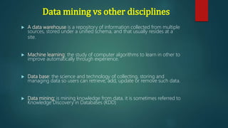  A data warehouse is a repository of information collected from multiple
sources, stored under a unified schema, and that usually resides at a
site.
 Machine learning: the study of computer algorithms to learn in other to
improve automatically through experience.
 Data base: the science and technology of collecting, storing and
managing data so users can retrieve, add, update or remove such data.
 Data mining: is mining knowledge from data. it is sometimes referred to
Knowledge Discovery in Databases (KDD)
Data mining vs other disciplines
 