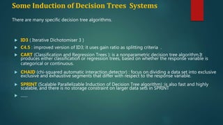 Some Induction of Decision Trees Systems
 ID3 ( Iterative Dichotomiser 3 )
 C4.5 : improved version of ID3; it uses gain ratio as splitting criteria .
 CART (Classification and Regression Trees ): is a nonparametric decision tree algorithm.It
produces either classification or regression trees, based on whether the response variable is
categorical or continuous.
 CHAID (chi-squared automatic interaction detector) : focus on dividing a data set into exclusive
exclusive and exhaustive segments that differ with respect to the response variable.
 SPRINT (Scalable Parallelizable Induction of Decision Tree algorithm) :is also fast and highly
scalable, and there is no storage constraint on larger data sets in SPRINT
 ……
There are many specific decision tree algorithms.
 