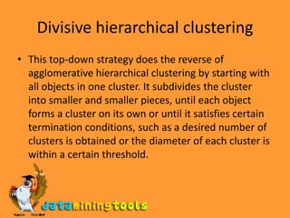 Divisive hierarchical clusteringThis top-down strategy does the reverse of agglomerative hierarchical clustering by starting with all objects in one cluster. It subdivides the cluster into smaller and smaller pieces, until each object forms a cluster on its own or until it satisfies certain termination conditions, such as a desired number of clusters is obtained or the diameter of each cluster is within a certain threshold.