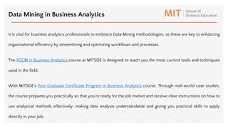 It is vital for business analytics professionals to embrace Data Mining methodologies, as these are key to enhancing
organizational efficiency by streamlining and optimizing workflows and processes.
The PGCM in Business Analytics course at MITSDE is designed to teach you the most current tools and techniques
used in the field.
With MITSDE’s Post Graduate Certificate Program in Business Analytics course, Through real-world case studies,
the course prepares you practically so that you're ready for the job market and receive clear instructions on how to
use analytical methods effectively, making data analysis understandable and giving you practical skills to apply
directly in your job.
Data Mining in Business Analytics
 