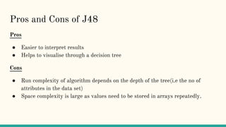 Pros and Cons of J48
Pros
● Easier to interpret results
● Helps to visualise through a decision tree
Cons
● Run complexity of algorithm depends on the depth of the tree(i.e the no of
attributes in the data set)
● Space complexity is large as values need to be stored in arrays repeatedly.
 