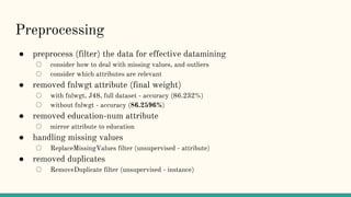 Preprocessing
● preprocess (filter) the data for effective datamining
○ consider how to deal with missing values, and outliers
○ consider which attributes are relevant
● removed fnlwgt attribute (final weight)
○ with fnlwgt, J48, full dataset - accuracy (86.232%)
○ without fnlwgt - accuracy (86.2596%)
● removed education-num attribute
○ mirror attribute to education
● handling missing values
○ ReplaceMissingValues filter (unsupervised - attribute)
● removed duplicates
○ RemoveDuplicate filter (unsupervised - instance)
 