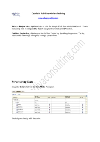 Oracle BI Publisher Online Training
www.adivaconsulting.com
Save As Sample Data : Option allows to save the Sample XML data within Data Model. This is
mandatory step. It is required by Report Designer to create Report Definition.
Get Data Engine Log : Option provide the Data Engine log for debugging purpose. The log
level can be set through Enterprise Manager (em) console.
Structuring Data
Select the Data Sets from the Data Model Navigator.
The left pane display with three tabs.
 