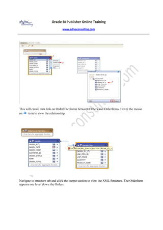 Oracle BI Publisher Online Training
www.adivaconsulting.com
This will create data link on OrderID column between Orders and OrderItems. Hover the mouse
on icon to view the relationship.
Navigate to structure tab and click the output section to view the XML Structure. The OrderItem
appears one level down the Orders.
 
