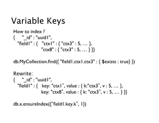 Variable Keys
How to index ?
{ _id : uuid1,  	

    ﬁeld1 : {   ctx1 : { ctx3 : 5, … },     	

                  ctx8 : { ctx3 : 5, … } }}	


db.MyCollection.ﬁnd({ ﬁeld1.ctx1.ctx3 : { $exists : true} })	


Rewrite:
{ _id : uuid1,  	

    ﬁeld1 : {   key: ctx1 , value : { k:ctx3 , v : 5, … },     	

                  key: ctx8 , value : { k: ctx3 , v : 5, … } }}	

	

db.x.ensureIndex({ ﬁeld1.key.k , 1})	

	

	

 