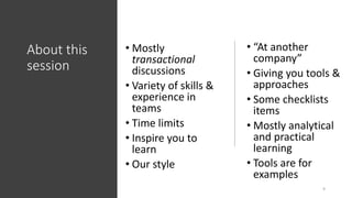 About this
session
• Mostly
transactional
discussions
• Variety of skills &
experience in
teams
• Time limits
• Inspire you to
learn
• Our style
• “At another
company”
• Giving you tools &
approaches
• Some checklists
items
• Mostly analytical
and practical
learning
• Tools are for
examples
9
 