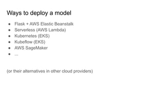 Ways to deploy a model
● Flask + AWS Elastic Beanstalk
● Serverless (AWS Lambda)
● Kubernetes (EKS)
● Kubeflow (EKS)
● AWS SageMaker
● ...
(or their alternatives in other cloud providers)
 