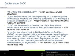 Quotes about SIOC “ I […] think the concept is HOT”  – Robert Douglass, Drupal Developer “ It just dawned on me that the burgeoning SIOC-o-sphere (online communities exporting and exposing content via SIOC Ontology) is actually: Blogosphere 2.0”  – Kingsley Idehen, Founder and CEO of OpenLink Software “ SIOC has the potential to become one of the foundational vocabularies that make Semantic Web applications useful”  – Ivan Herman, W3C / ERCIM “ A project that started back in 2000 called Friend-of-a-Friend (FOAF) represents relationships between people, as well as basic contact details.  SIOC does this for groups: it extends the FOAF idea to being able to talk about whole groups of people.  I am excited about SIOC because you can use that information to determine trust, to let people in.”  – Tim Berners-Lee, Creator of the World Wide Web 