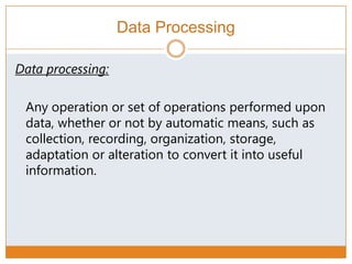 Data Processing
Data processing:
Any operation or set of operations performed upon
data, whether or not by automatic means, such as
collection, recording, organization, storage,
adaptation or alteration to convert it into useful
information.
 