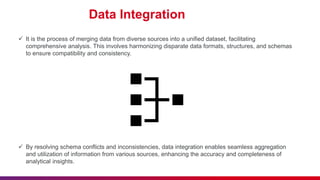 Data Integration
 It is the process of merging data from diverse sources into a unified dataset, facilitating
comprehensive analysis. This involves harmonizing disparate data formats, structures, and schemas
to ensure compatibility and consistency.
 By resolving schema conflicts and inconsistencies, data integration enables seamless aggregation
and utilization of information from various sources, enhancing the accuracy and completeness of
analytical insights.
 