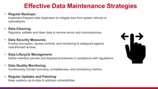 Effective Data Maintenance Strategies
• Regular Backups:
Implement frequent data duplication to mitigate loss from system failures or
cyberattacks.
• Data Cleaning:
Regularly validate and clean data to remove errors and inconsistencies.
• Data Security Measures:
Employ encryption, access controls, and monitoring to safeguard against
unauthorized access.
• Data Lifecycle Management:
Define retention periods and disposal procedures in compliance with regulations.
• Data Quality Monitoring:
Continuously monitor accuracy, completeness, and consistency metrics.
• Regular Updates and Patching:
Keep systems up-to-date to address vulnerabilities.
 
