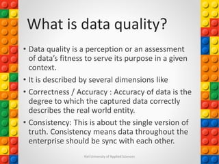 What is data quality?
• Data quality is a perception or an assessment
of data’s fitness to serve its purpose in a given
context.
• It is described by several dimensions like
• Correctness / Accuracy : Accuracy of data is the
degree to which the captured data correctly
describes the real world entity.
• Consistency: This is about the single version of
truth. Consistency means data throughout the
enterprise should be sync with each other.
Kiel University of Applied Sciences
 
