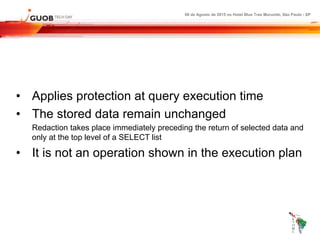 08 de Agosto de 2015 no Hotel Blue Tree Morumbi, São Paulo - SP
• Applies protection at query execution time
• The stored data remain unchanged
Redaction takes place immediately preceding the return of selected data and
only at the top level of a SELECT list
• It is not an operation shown in the execution plan
 