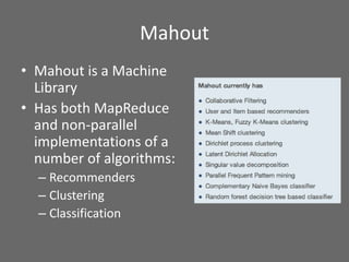 Mahout
• Mahout is a Machine
Library
• Has both MapReduce
and non-parallel
implementations of a
number of algorithms:
– Recommenders
– Clustering
– Classification
 