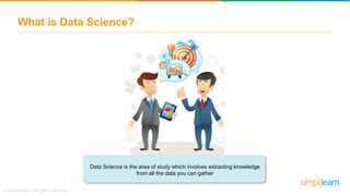 What is Data Science?
Data Science is the area of study which involves extracting knowledge
from all the data you can gather
 