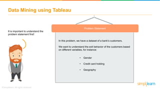 Problem Statement
It is important to understand the
problem statement first!
In this problem, we have a dataset of a bank’s customers.
We want to understand the exit behavior of the customers based
on different variables, for instance:
Data Mining using Tableau
• Gender
• Credit card holding
• Geography
 