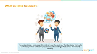 What is Data Science?
Hence, translating a business problem into a research project, and then translating the results
back into a practical solution requires a deep understanding of the business domain and
creativity
 