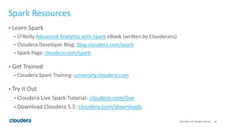 46© Cloudera, Inc. All rights reserved.
Spark Resources
• Learn Spark
• O’Reilly Advanced Analytics with Spark eBook (written by Clouderans)
• Cloudera Developer Blog: blog.cloudera.com/spark
• Spark Page: cloudera.com/spark
• Get Trained
• Cloudera Spark Training: university.cloudera.com
• Try it Out
• Cloudera Live Spark Tutorial: cloudera.com/live
• Download Cloudera 5.5: cloudera.com/downloads
 