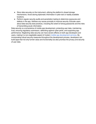 ● Store data securely on the instrument, utilizing the platform's closed storage
mechanisms. Avoid storing diplomatic information in plain text or readily available
locations.
● Perform regular security audits and penetration testing to determine exposures and
defects in the app. Address any issues promptly to improve security. Educate users
about data security best practices, including the extent of strong passwords and the risks
of transmitting acute information.
Data security is a cornerstone of mobile app development, protecting user data, maintaining
trust, ensuring regulatory submission, defending against cyber perils, and supporting app
performance. Neglecting data security can have severe effects on both app developers and
users, making it a non-negotiable aspect of modern mobile app development services. By
incorporating robust security measures throughout the development process, developers can
build apps that not only furnish value and functionality but also prioritize the privacy and security
of user data.
 
