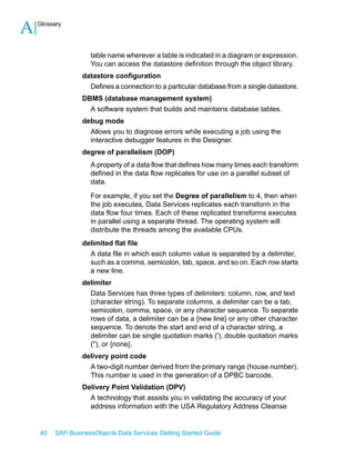 A

Glossary

table name wherever a table is indicated in a diagram or expression.
You can access the datastore definition through the object library.
datastore configuration
Defines a connection to a particular database from a single datastore.
DBMS (database management system)
A software system that builds and maintains database tables.
debug mode
Allows you to diagnose errors while executing a job using the
interactive debugger features in the Designer.
degree of parallelism (DOP)
A property of a data flow that defines how many times each transform
defined in the data flow replicates for use on a parallel subset of
data.
For example, if you set the Degree of parallelism to 4, then when
the job executes, Data Services replicates each transform in the
data flow four times. Each of these replicated transforms executes
in parallel using a separate thread. The operating system will
distribute the threads among the available CPUs.
delimited flat file
A data file in which each column value is separated by a delimiter,
such as a comma, semicolon, tab, space, and so on. Each row starts
a new line.
delimiter
Data Services has three types of delimiters: column, row, and text
(character string). To separate columns, a delimiter can be a tab,
semicolon, comma, space, or any character sequence. To separate
rows of data, a delimiter can be a {new line} or any other character
sequence. To denote the start and end of a character string, a
delimiter can be single quotation marks ('), double quotation marks
("), or {none}.
delivery point code
A two-digit number derived from the primary range (house number).
This number is used in the generation of a DPBC barcode.
Delivery Point Validation (DPV)
A technology that assists you in validating the accuracy of your
address information with the USA Regulatory Address Cleanse

40

SAP BusinessObjects Data Services Getting Started Guide

 