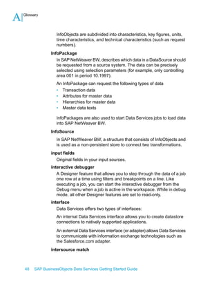 A

Glossary

InfoObjects are subdivided into characteristics, key figures, units,
time characteristics, and technical characteristics (such as request
numbers).
InfoPackage
In SAP NetWeaver BW, describes which data in a DataSource should
be requested from a source system. The data can be precisely
selected using selection parameters (for example, only controlling
area 001 in period 10.1997).
An InfoPackage can request the following types of data
• Transaction data
• Attributes for master data
• Hierarchies for master data
• Master data texts
InfoPackages are also used to start Data Services jobs to load data
into SAP NetWeaver BW.
InfoSource
In SAP NetWeaver BW, a structure that consists of InfoObjects and
is used as a non-persistent store to connect two transformations.
input fields
Original fields in your input sources.
interactive debugger
A Designer feature that allows you to step through the data of a job
one row at a time using filters and breakpoints on a line. Like
executing a job, you can start the interactive debugger from the
Debug menu when a job is active in the workspace. While in debug
mode, all other Designer features are set to read-only.
interface
Data Services offers two types of interfaces:
An internal Data Services interface allows you to create datastore
connections to natively supported applications.
An external Data Services interface (or adapter) allows Data Services
to communicate with information exchange technologies such as
the Salesforce.com adapter.
intersource match

48

SAP BusinessObjects Data Services Getting Started Guide

 