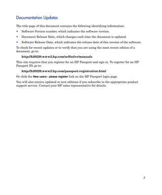 3
Documentation Updates
The title page of this document contains the following identifying information:
• Software Version number, which indicates the software version.
• Document Release Date, which changes each time the document is updated.
• Software Release Date, which indicates the release date of this version of the software.
To check for recent updates or to verify that you are using the most recent edition of a
document, go to:
http://h20230.www2.hp.com/selfsolve/manuals
This site requires that you register for an HP Passport and sign in. To register for an HP
Passport ID, go to:
http://h20229.www2.hp.com/passport-registration.html
Or click the New users - please register link on the HP Passport login page.
You will also receive updated or new editions if you subscribe to the appropriate product
support service. Contact your HP sales representative for details.
 