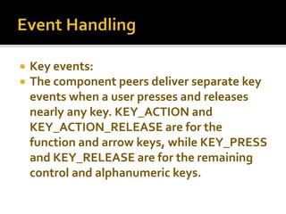  Key events:
 The component peers deliver separate key
events when a user presses and releases
nearly any key. KEY_ACTION and
KEY_ACTION_RELEASE are for the
function and arrow keys, while KEY_PRESS
and KEY_RELEASE are for the remaining
control and alphanumeric keys.
 