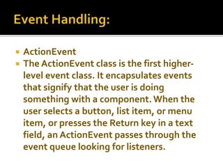 ActionEvent
 The ActionEvent class is the first higher-
level event class. It encapsulates events
that signify that the user is doing
something with a component.When the
user selects a button, list item, or menu
item, or presses the Return key in a text
field, an ActionEvent passes through the
event queue looking for listeners.
 