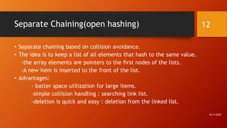 Separate Chaining(open hashing)
• Separate chaining based on collision avoidance.
• The idea is to keep a list of all elements that hash to the same value.
-the array elements are pointers to the first nodes of the lists.
-A new item is inserted to the front of the list.
• Advantages:
- batter space utilization for large items.
-simple collision handling : searching link list.
-deletion is quick and easy : deletion from the linked list.
25/4/2020
12
 