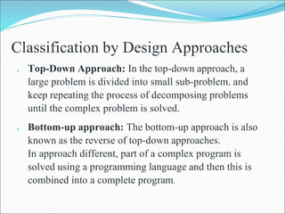 Classification by Design Approaches
 Top-Down Approach: In the top-down approach, a
large problem is divided into small sub-problem. and
keep repeating the process of decomposing problems
until the complex problem is solved.
 Bottom-up approach: The bottom-up approach is also
known as the reverse of top-down approaches.
In approach different, part of a complex program is
solved using a programming language and then this is
combined into a complete program.
 