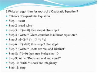 1.Write an algorithm for roots of a Quadratic Equation?
 // Roots of a quadratic Equation
 Step 1 : start
 Step 2 : read a,b,c
 Step 3 : if (a= 0) then step 4 else step 5
 Step 4 : Write “ Given equation is a linear equation “
 Step 5 : d=(b * b) _ (4 *a *c)
 Step 6 : if ( d>0) then step 7 else step8
 Step 7 : Write “ Roots are real and Distinct”
 Step 8: if(d=0) then step 9 else step 10
 Step 9: Write “Roots are real and equal”
 Step 10: Write “ Roots are Imaginary”
 Step 11: stop
 