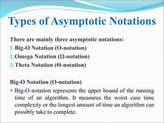 Types of Asymptotic Notations
There are mainly three asymptotic notations:
1.Big-O Notation (O-notation)
2.Omega Notation (Ω-notation)
3.Theta Notation (Θ-notation)
Big-O Notation (O-notation)
 Big-O notation represents the upper bound of the running
time of an algorithm. It measures the worst case time
complexity or the longest amount of time an algorithm can
possibly take to complete.
 