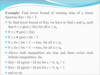 Example: Find lower bound of running time of a linear
function f(n) = 6n + 3.
 To find lower bound of f(n), we have to find c and n0 such
that 0 ≤ c.g(n) ≤ f(n) for all n ≥ n0
 0 ≤ c × g(n) ≤ f(n)
 0 ≤ c × g(n) ≤ 6n + 3
 0 ≤ 6n ≤ 6n + 3 → true, for all n ≥ n0
 0 ≤ 5n ≤ 6n + 3 → true, for all n ≥ n0
 Above both inequalities are true and there exists such
infinite inequalities. So,
 f(n) = Ω (g(n)) = Ω (n) for c = 6, n0 = 1
 f(n) = Ω (g(n)) = Ω (n) for c = 5, n0 = 1
 and so on.
 