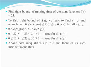  Find tight bound of running time of constant function f(n)
= 23.
 To find tight bound of f(n), we have to find c1, c2 and
n0 such that, 0 ≤ c1× g(n) ≤ f(n) ≤ c2 × g(n) for all n ≥ n0
 0 ≤ c1× g(n) ≤ 23 ≤ c2 × g(n)
 0 ≤ 22 ×1 ≤ 23 ≤ 24 × 1, → true for all n ≥ 1
 0 ≤ 10 ×1 ≤ 23 ≤ 50 × 1, → true for all n ≥ 1
 Above both inequalities are true and there exists such
infinite inequalities.
 