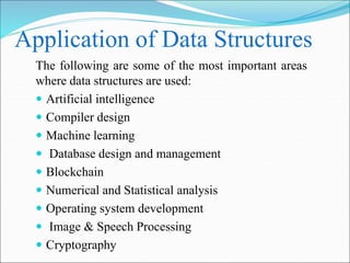 Application of Data Structures
The following are some of the most important areas
where data structures are used:
 Artificial intelligence
 Compiler design
 Machine learning
 Database design and management
 Blockchain
 Numerical and Statistical analysis
 Operating system development
 Image & Speech Processing
 Cryptography
 