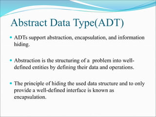 Abstract Data Type(ADT)
 ADTs support abstraction, encapsulation, and information
hiding.
 Abstraction is the structuring of a problem into well-
defined entities by defining their data and operations.
 The principle of hiding the used data structure and to only
provide a well-defined interface is known as
encapsulation.
 