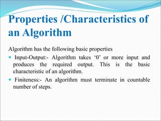Properties /Characteristics of
an Algorithm
Algorithm has the following basic properties
 Input-Output:- Algorithm takes ‘0’ or more input and
produces the required output. This is the basic
characteristic of an algorithm.
 Finiteness:- An algorithm must terminate in countable
number of steps.
 
