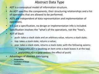 Abstract Data Type
• ADT is a conceptual model of information structure.
• An ADT specifies the components, their structuring relationships and a list
of operations that are allowed to be performed.
• ADTs are independent of data representation and implementation of
operations.
• It is just a specification, no design or implementation info is included.
• Specification involves the “what’s of the operations, not the “how’s.
• ADT of Stack
– push: takes a stack state and an arbitrary value, returns a stack state;
– top: takes a stack state, returns a value;
– pop: takes a stack state, returns a stack state; with the following axioms:
• top(push(s,x)) = x (pushing an item onto a stack leaves it at the top)
• pop(push(s,x)) = s (pop undoes the effect of push)
• Advantages of abstract data typing
– Encapsulation
– Localization of change
– Flexibility
16Neofour.com
 