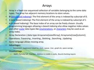 Arrays
• Array is a fixed-size sequenced collection of variables belonging to the same data
types. The array has adjacent memory locations to store values.
• 0 (zero-based indexing): The first element of the array is indexed by subscript of 0.
• 1 (one-based indexing): The first element of the array is indexed by subscript of 1
• n (n-based indexing): The base index of an array can be freely chosen. Usually
programming languages allowing n-based indexing also allow negative index values
and other scalar data types like enumerations, or characters may be used as an
array index.
• Array Declaration /;data type Arrayname[sizeofArray]; Arrayname[row][column];
• Operations: Traversing , Inserting , Deleting , Searching , Updating
• Some language allows resizing array.
• Advantages:
– Convenient , implement linked list, stack , queue , tree , graph etc, space savings ,
• Disadvantage
o Static , Partially full , insertion , deletion in middle is costly , Bound checking require
17Neofour.com
 