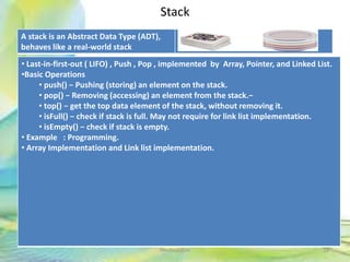 Stack
A stack is an Abstract Data Type (ADT),
behaves like a real-world stack
18Neofour.com
• Last-in-first-out ( LIFO) , Push , Pop , implemented by Array, Pointer, and Linked List.
•Basic Operations
• push() − Pushing (storing) an element on the stack.
• pop() − Removing (accessing) an element from the stack.−
• top() − get the top data element of the stack, without removing it.
• isFull() − check if stack is full. May not require for link list implementation.
• isEmpty() − check if stack is empty.
• Example : Programming.
• Array Implementation and Link list implementation.
 
