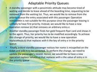 Adaptable Priority Queues
• A standby passenger with a pessimistic attitude may become tired of
waiting and decide to leave ahead of the boarding time, requesting to be
removed from the waiting list. Thus, we would like to remove from the
priority queue the entry associated with this passenger. Operation
removeMin is not suitable for this purpose since the passenger leaving is
unlikely to have first priority. Instead, we would like to have a new
operation remove (e) that removes an arbitrary entry e.
• Another standby passenger finds her gold frequent-flyer card and shows it
to the agent. Thus, her priority has to be modified accordingly. To achieve
this change of priority, we would like to have a new operation
replaceKey(e,k) that replaces with k the key of entry e in the priority
queue.
• Finally, a third standby passenger notices her name is misspelled on the
ticket and asks it to be corrected. To perform the change, we need to
update the passenger's record. Hence, we would like to have a new
operation replace Value(e,x) that replaces with x the value of entry e in
the priority queue
22Neofour.com
 